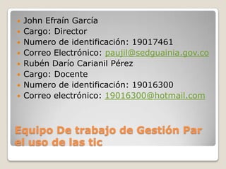    John Efraín García
   Cargo: Director
   Numero de identificación: 19017461
   Correo Electrónico: paujil@sedguainia.gov.co
   Rubén Darío Carianil Pérez
   Cargo: Docente
   Numero de identificación: 19016300
   Correo electrónico: 19016300@hotmail.com



Equipo De trabajo de Gestión Par
el uso de las tic
 