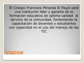    El Colegio Francisco Miranda El Paujil será
        una institución líder y garante de la
    formación educativa de optima calidad al
     servicio de la comunidad, fomentando la
      capacitación de docentes y estudiantes
    con capacidad en el uso del manejo de las
                         TIC




VISION
 
