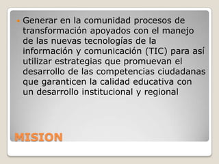    Generar en la comunidad procesos de
    transformación apoyados con el manejo
    de las nuevas tecnologías de la
    información y comunicación (TIC) para así
    utilizar estrategias que promuevan el
    desarrollo de las competencias ciudadanas
    que garanticen la calidad educativa con
    un desarrollo institucional y regional




MISION
 