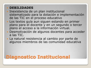  DEBILIDADES
 Inexistencia de un plan institucional
  sistematizado para la dotación e implementación
  de las TIC en el proceso educativo
 Los textos guía aun siguen estando en primer
  plano para el docente y en un segundo o tercer
  plano el acceso a la información virtual.
 Desmotivación de algunos docentes para acceder
  a las TIC.
 La natural resistencia al cambio por parte de
  algunos miembros de las comunidad educativa




Diagnostico Institucional
 