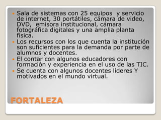    Sala de sistemas con 25 equipos y servicio
    de internet, 30 portátiles, cámara de video,
    DVD, emisora institucional, cámara
    fotográfica digitales y una amplia planta
    física.
   Los recursos con los que cuenta la institución
    son suficientes para la demanda por parte de
    alumnos y docentes.
   El contar con algunos educadores con
    formación y experiencia en el uso de las TIC.
   Se cuenta con algunos docentes líderes Y
    motivados en el mundo virtual.



FORTALEZA
 