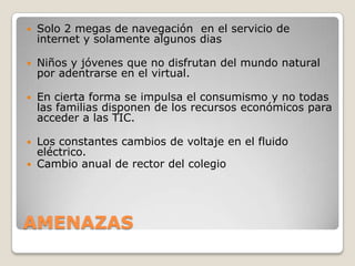    Solo 2 megas de navegación en el servicio de
    internet y solamente algunos dias

   Niños y jóvenes que no disfrutan del mundo natural
    por adentrarse en el virtual.

   En cierta forma se impulsa el consumismo y no todas
    las familias disponen de los recursos económicos para
    acceder a las TIC.

 Los constantes cambios de voltaje en el fluido
  eléctrico.
 Cambio anual de rector del colegio




AMENAZAS
 