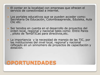    El contar en la localidad con empresas que ofrecen el
    servicio de conectividad a internet.

   Los portales educativos que se pueden acceder como:
    Secretaria De Educación, Colombiaaprende, Eduteka, Aula
    Clic etc.

   Ser tenidos en cuenta en el desarrollo de proyectos del
    orden local, regional y nacional tales como: Entre Pares
    , piloto de TemáTICas para directivos,etc.

   La importancia y la necesidad de manejo de las TIC, por
    las instituciones del nivel local, regional y nacional
    reflejado en un sinnúmero de proyectos de capacitación y
    dotación.




OPORTUNIDADES
 