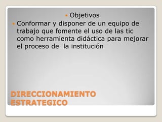   Objetivos
 Conformar y disponer de un equipo de
  trabajo que fomente el uso de las tic
  como herramienta didáctica para mejorar
  el proceso de la institución




DIRECCIONAMIENTO
ESTRATEGICO
 