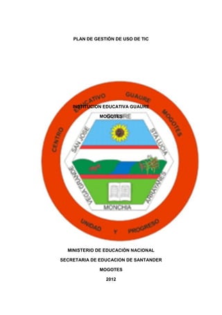 PLAN DE GESTIÓN DE USO DE TIC




    INSTITUCION EDUCATIVA GUAURE

              MOGOTES




  MINISTERIO DE EDUCACIÓN NACIONAL

SECRETARIA DE EDUCACION DE SANTANDER

              MOGOTES

                2012
 