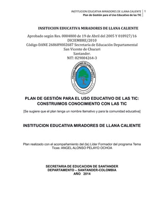 INSTITUCION EDUCATIVA MIRADORES DE LLANA CALIENTE 1
Plan de Gestión para el Uso Educativo de las TIC

INSITUCION EDUCATIVA MIRADORES DE LLANA CALIENTE
Aprobado según Res. 0004800 de 19 de Abril del 2005 Y 018927/16
DICIEMBRE/2010
Código DANE 268689002687 Secretaría de Educación Departamental
San Vicente de Chucuri
Santander.
NIT: 829004264-3

PLAN DE GESTIÓN PARA EL USO EDUCATIVO DE LAS TIC:
CONSTRUIMOS CONOCIMIENTO CON LAS TIC
[Se sugiere que el plan tenga un nombre llamativo y para la comunidad educativa]

INSTITUCION EDUCATIVA MIRADORES DE LLANA CALIENTE

Plan realizado con el acompañamiento del (la) Líder Formador del programa Tema
Ticas: ANGEL ALONSO PELAYO OCHOA

SECRETARIA DE EDUCACION DE SANTANDER
DEPARTAMENTO – SANTANDER-COLOMBIA
AÑO 2014

 