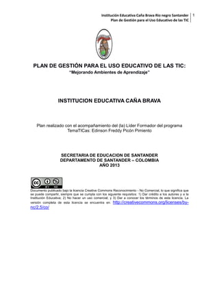 Institución Educativa Caña Brava Rio negro Santander 1
Plan de Gestión para el Uso Educativo de las TIC

[

PLAN DE GESTIÓN PARA EL USO EDUCATIVO DE LAS TIC:
“Mejorando Ambientes de Aprendizaje”

INSTITUCION EDUCATIVA CAÑA BRAVA

Plan realizado con el acompañamiento del (la) Líder Formador del programa
TemaTICas: Edinson Freddy Picón Pimiento

SECRETARIA DE EDUCACION DE SANTANDER
DEPARTAMENTO DE SANTANDER – COLOMBIA
AÑO 2013

Documento publicado bajo la licencia Creative Commons Reconocimiento - No Comercial, lo que significa que
se puede compartir, siempre que se cumpla con los siguiente requisitos: 1) Dar crédito a los autores y a la
Institución Educativa; 2) No hacer un uso comercial; y 3) Dar a conocer los términos de esta licencia. La
versión completa de esta licencia se encuentra en: http://creativecommons.org/licenses/by-

nc/2.5/co/

 