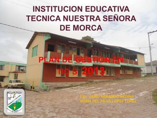 INSTITUCION EDUCATIVA
TECNICA NUESTRA SEÑORA
       DE MORCA



  PLAN DE GESTION EN
      TIC S   2013

              Esp. JAIRO ARMANDO MEDINA
              MARIA DEL PILAR LOPEZ LOPEZ
 