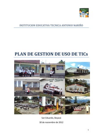 INSTITUCION EDUCATIVA TECNICA ANTONIO NARIÑO




PLAN DE GESTION DE USO DE TICs




                San Eduardo, Boyacá
              30 de noviembre de 2012


                                                1
 