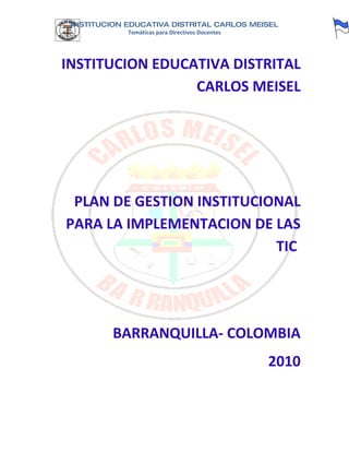 INSTITUCION EDUCATIVA DISTRITAL CARLOS MEISEL
             Temáticas para Directivos Docentes




INSTITUCION EDUCATIVA DISTRITAL
                 CARLOS MEISEL




 PLAN DE GESTION INSTITUCIONAL
PARA LA IMPLEMENTACION DE LAS
                           TIC




          BARRANQUILLA- COLOMBIA
                                                  2010
 