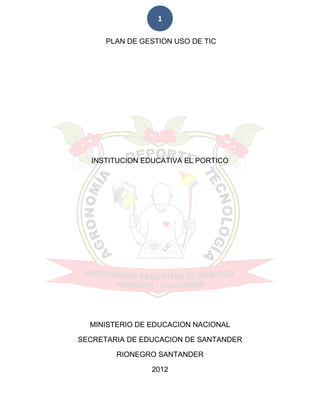 1

      PLAN DE GESTION USO DE TIC




  INSTITUCION EDUCATIVA EL PORTICO




  MINISTERIO DE EDUCACION NACIONAL

SECRETARIA DE EDUCACION DE SANTANDER

        RIONEGRO SANTANDER

                2012
 