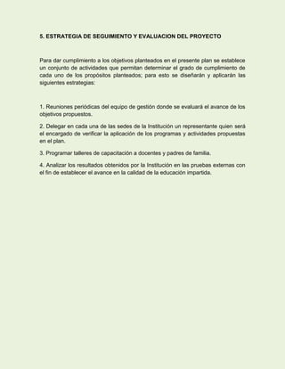 5. ESTRATEGIA DE SEGUIMIENTO Y EVALUACION DEL PROYECTO



Para dar cumplimiento a los objetivos planteados en el presente plan se establece
un conjunto de actividades que permitan determinar el grado de cumplimiento de
cada uno de los propósitos planteados; para esto se diseñarán y aplicarán las
siguientes estrategias:



1. Reuniones periódicas del equipo de gestión donde se evaluará el avance de los
objetivos propuestos.

2. Delegar en cada una de las sedes de la Institución un representante quien será
el encargado de verificar la aplicación de los programas y actividades propuestas
en el plan.

3. Programar talleres de capacitación a docentes y padres de familia.

4. Analizar los resultados obtenidos por la Institución en las pruebas externas con
el fin de establecer el avance en la calidad de la educación impartida.
 