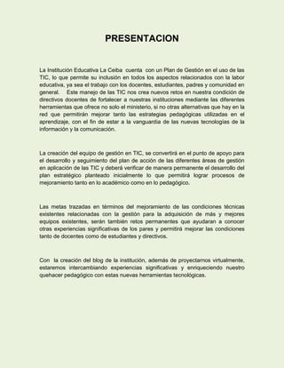 PRESENTACION


La Institución Educativa La Ceiba cuenta con un Plan de Gestión en el uso de las
TIC, lo que permite su inclusión en todos los aspectos relacionados con la labor
educativa, ya sea el trabajo con los docentes, estudiantes, padres y comunidad en
general. Este manejo de las TIC nos crea nuevos retos en nuestra condición de
directivos docentes de fortalecer a nuestras instituciones mediante las diferentes
herramientas que ofrece no solo el ministerio, si no otras alternativas que hay en la
red que permitirán mejorar tanto las estrategias pedagógicas utilizadas en el
aprendizaje, con el fin de estar a la vanguardia de las nuevas tecnologías de la
información y la comunicación.



La creación del equipo de gestión en TIC, se convertirá en el punto de apoyo para
el desarrollo y seguimiento del plan de acción de las diferentes áreas de gestión
en aplicación de las TIC y deberá verificar de manera permanente el desarrollo del
plan estratégico planteado inicialmente lo que permitirá lograr procesos de
mejoramiento tanto en lo académico como en lo pedagógico.



Las metas trazadas en términos del mejoramiento de las condiciones técnicas
existentes relacionadas con la gestión para la adquisición de más y mejores
equipos existentes, serán también retos permanentes que ayudaran a conocer
otras experiencias significativas de los pares y permitirá mejorar las condiciones
tanto de docentes como de estudiantes y directivos.



Con la creación del blog de la institución, además de proyectarnos virtualmente,
estaremos intercambiando experiencias significativas y enriqueciendo nuestro
quehacer pedagógico con estas nuevas herramientas tecnológicas.
 