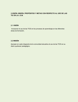 2.VISIÓN, MISIÓN, PROPÓSITOS Y METAS CON RESPECTO AL USO DE LAS
TIC EN LA I. E.M.




2.1 VISIÓN

 Incorporar el uso de las TICS en los procesos de aprendizaje en las diferentes
áreas de formación.




2.2 MISIÓN

Apropiar en cada integrante de la comunidad educativa el uso de las TICS en su
diario quehacer pedagógico.
 