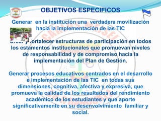 OBJETIVOS ESPECIFICOSGenerar  en la institución una  verdadera movilización hacia la implementación de las TICCrear y fortalecer estructuras de participación en todos los estamentos institucionales que promuevan niveles de responsabilidad y de compromiso hacia la implementación del Plan de Gestión. Generar procesos educativos centrados en el desarrollo e implementación de las TIC  en todas sus dimensiones, cognitiva, afectiva y expresiva, que promueva la calidad de los resultados del rendimiento académico de los estudiantes y que aporte significativamente en su desenvolvimiento  familiar y social.