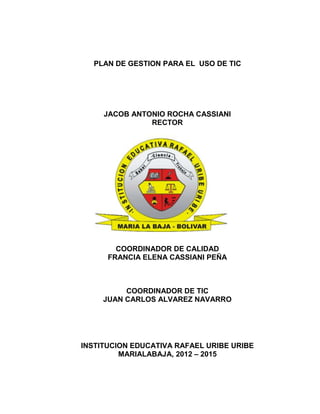 PLAN DE GESTION PARA EL USO DE TIC




     JACOB ANTONIO ROCHA CASSIANI
               RECTOR




        COORDINADOR DE CALIDAD
      FRANCIA ELENA CASSIANI PEÑA



          COORDINADOR DE TIC
     JUAN CARLOS ALVAREZ NAVARRO




INSTITUCION EDUCATIVA RAFAEL URIBE URIBE
         MARIALABAJA, 2012 – 2015
 