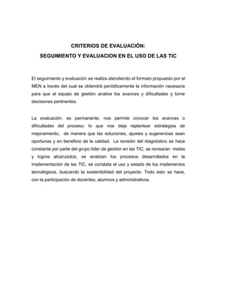 CRITERIOS DE EVALUACIÓN:
    SEGUIMIENTO Y EVALUACION EN EL USO DE LAS TIC



El seguimiento y evaluación se realiza atendiendo el formato propuesto por el
MEN a través del cual se obtendrá periódicamente la información necesaria
para que el equipo de gestión analice los avances y dificultades y tome
decisiones pertinentes.


La evaluación, es permanente, nos permite conocer los avances o
dificultades del proceso; lo que nos deja replantear estrategias de
mejoramiento, de manera que las soluciones, ajustes y sugerencias sean
oportunas y en beneficio de la calidad. La revisión del diagnóstico se hace
constante por parte del grupo líder de gestión en las TIC, se revisaran metas
y logros alcanzados, se analizan los procesos desarrollados en la
implementación de las TIC, se constata el uso y estado de los implementos
tecnológicos, buscando la sostenibilidad del proyecto. Todo esto se hace,
con la participación de docentes, alumnos y administrativos.
 