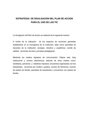 ESTRATEGIA DE DIVULGACION DEL PLAN DE ACCION
                      PARA EL USO DE LAS TIC




La divulgación del Plan de Acción se realizará de la siguiente manera:


A través de la utilización      de los espacios de reuniones generales
establecidos en el cronograma de la institución, tales como asamblea de
docentes de la institución; consejos, directivo y académico; comité de
calidad; reuniones de área y jornadas pedagógicas.


Mediante los medios regulares de comunicación: Página web, blog
institucional y correos electrónicos; además de otros medios como:
Carteleras, pendones y boletines impresos; encuentros organizados con los
estudiantes; reuniones por niveles y grados; reunión de Directivos; reunión
de padres de familia; asamblea de estudiantes y encuentros con padres de
familia.
 