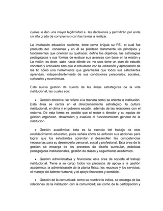 cuales le dan una mayor legitimidad a las decisiones y permitirán por ende
un alto grado de compromiso con las tareas a realizar.

La Institución educativa naciente, tiene como brújula su PEI, el cual fue
producto del consenso y en él se plantean claramente los principios y
fundamentos que orientan su quehacer, define los objetivos, las estrategias
pedagógicas y sus formas de evaluar sus avances con base en la misión y
La visión; es decir, sabe hacia dónde va; no solo tiene un plan de estudio
concreto y articulado sino que lo robustece con la utilización y apropiación de
las tic como una herramienta que garantizará que todos sus estudiantes
aprendan, independientemente de sus condiciones personales, sociales,
culturales y económicas.

Esta nueva gestión da cuenta de las áreas estratégicas de la vida
institucional, las cuales son:

        Gestión directiva: se refiere a la manera como se orienta la institución.
Esta área se centra en el direccionamiento estratégico, la cultura
institucional, el clima y el gobierno escolar, además de las relaciones con el
entorno. De esta forma es posible que el rector o director y su equipo de
gestión organicen, desarrollen y evalúen el funcionamiento general de la
institución.

       Gestión académica: ésta es la esencia del trabajo de este
establecimiento educativo, pues señala cómo se enfocan sus acciones para
lograr que los estudiantes aprendan y desarrollen las competencias
necesarias para su desempeño personal, social y profesional. Esta área de la
gestión se encarga de los procesos de diseño curricular, prácticas
pedagógicas institucionales, gestión de clases y seguimiento académico.

        Gestión administrativa y financiera: esta área da soporte al trabajo
institucional. Tiene a su cargo todos los procesos de apoyo a la gestión
académica; la administración de la planta física, los recursos y los servicios;
el manejo del talento humano; y el apoyo financiero y contable.

       Gestión de la comunidad: como su nombre lo indica, se encarga de las
relaciones de la institución con la comunidad; así como de la participación y
 