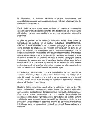 la convivencia, la atención educativa a grupos poblacionales con
necesidades especiales bajo una perspectiva de inclusión, y la prevención de
diferentes tipos de riesgos.

En el interior de estas áreas hay un conjunto de procesos y componentes
que van a ser evaluados periódicamente, a fin de identificar los avances y las
dificultades, y de esta forma establecer las acciones que permitan superar los
problemas.

El plan de gestión en la Institución Educativa Rafael Uribe Uribe de
Marialabaja, se sustenta en el modelo pedagógico CONSTRUCTIVO,
CRITICO E INVESTIGATIVO, es un modelo pedagógico que ha surgido
como resultado de largos años de reflexión e investigación por parte de un
grupo de docentes que preocupados por el desorden metodológico que no
solo existía al interior de las áreas sino de jornadas completas, enmarcados
dentro del proceso de enseñanza aprendizaje tradicional, se dieron a la tarea
de unificar a través de un proyecto de grado el modelo pedagógico para la
institución y de paso romper con el paradigma tradicional que tanto daño le
estaba haciendo al proceso de aprendizaje de los estudiantes; este modelo
pedagógico constructivo, crítico e investigativo, responde a las necesidades y
a los retos educativos de la sociedad del presente siglo.

La pedagogía constructivista, crítica e investigativa va más allá de su
contenido filosófico, establece una serie de herramientas para trabajar en el
aula, El modelo del hexágono y la aplicación de mentefactos a la luz del
análisis, resulta ser un buen modelo para lograr unos aprendizajes eficaces
dentro del objetivo constructivista.

Desde la óptica pedagógica constructiva, la aplicación y uso de las TIC,
como herramienta metodológica, como fuente de recursos didácticos;
corresponden con la atención de las diferencias individuales de los alumnos.
Esta busca formar instrumentos de conocimiento desarrollando las
operaciones intelectuales y privilegiando los aprendizajes de carácter general
y abstracto sobre los particulares y específicos, planteando dentro de sus
postulados varios estados de desarrollo a través de los cuales atraviesan los
individuos a saber, el pensamiento nocional, conceptual, formal, categorial y
científico.
 