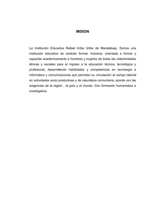 MISION



La Institución Educativa Rafael Uribe Uribe de Marialabaja, Somos una
institución educativa de carácter formal, inclusiva, orientada a formar y
capacitar académicamente a hombres y mujeres de todas las colectividades
étnicas y sociales para el ingreso a la educación técnica, tecnológica y
profesional; desarrollando habilidades y competencias en tecnología e
informática y comunicaciones que permitan su vinculación al campo laboral
en actividades socio productivas y de naturaleza comunitaria, acorde con las
exigencias de la región , el país y el mundo. Con formación humanística e
investigativa.
 