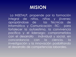 MISION La INSETALP, propende por la formación integral de niños, niñas y jóvenes; apropiándose de  las Técnicas de Informática y Comunicación -TIC-  para fortalecer la autoestima, la convivencia pacífica y el liderazgo; comprometidos con el desarrollo  individual y social, en concordancia con la ciencia, la investigación y la innovación posibilitando el desarrollo de competencias laborales. 