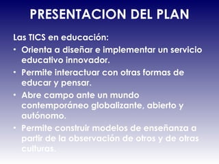 PRESENTACION DEL PLAN Las TICS en educación:  Orienta a diseñar e implementar un servicio educativo innovador.  Permite interactuar con otras formas de educar y pensar.  Abre campo ante un mundo contemporáneo globalizante, abierto y autónomo. Permite construir modelos de enseñanza a partir de la observación de otros y de otras culturas. 