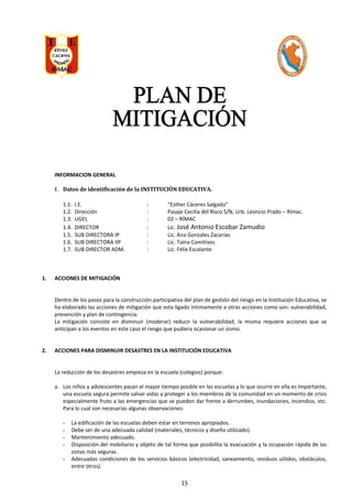 INFORMACION GENERAL
E. Datos de identificación de la INSTITUCIÓN EDUCATIVA.
1.1. I.E. : “Esther Cáceres Salgado”
1.2. Dirección : Pasaje Cecilia del Risco S/N, Urb. Leoncio Prado – Rímac.
1.3. UGEL : 02 – RÍMAC
1.4. DIRECTOR : Lic. José Antonio Escobar Zamudio
1.5. SUB DIRECTORA IP : Lic. Ana Gonzales Zacarías
1.6. SUB DIRECTORA IIP : Lic. Taína Comitivos
1.7. SUB DIRECTOR ADM. : Lic. Félix Escalante
1. ACCIONES DE MITIGACIÓN
Dentro de los pasos para la construcción participativa del plan de gestión del riesgo en la Institución Educativa, se
ha elaborado las acciones de mitigación que esta ligado íntimamente a otras acciones como son: vulnerabilidad,
prevención y plan de contingencia.
La mitigación consiste en disminuir (moderar) reducir la vulnerabilidad, la misma requiere acciones que se
anticipan a los eventos en este caso el riesgo que pudiera ocasionar un sismo.
2. ACCIONES PARA DISMINUIR DESASTRES EN LA INSTITUCIÓN EDUCATIVA
La reducción de los desastres empieza en la escuela (colegios) porque:
a. Los niños y adolescentes pasan el mayor tiempo posible en las escuelas y lo que ocurre en ella es importante,
una escuela segura permite salvar vidas y proteger a los miembros de la comunidad en un momento de crisis
especialmente fruto a las emergencias que se pueden dar frente a derrumbes, inundaciones, incendios, etc.
Para lo cual son necesarias algunas observaciones:
- La edificación de las escuelas deben estar en terrenos apropiados.
- Debe ser de una adecuada calidad (materiales, técnicos y diseño utilizado).
- Mantenimiento adecuado.
- Disposición del mobiliario y objeto de tal forma que posibilita la evacuación y la ocupación rápida de las
zonas más seguras.
- Adecuadas condiciones de los servicios básicos (electricidad, saneamiento, residuos sólidos, obstáculos,
entre otros).
15
 