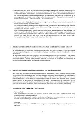 b. La escuela es un lugar donde aprendemos conocimientos para la vida y a través de ellos se pueden reducir los
riesgos y responder a las situaciones de desastres. La escuela desarrolla una currícula educativa dentro del
cual existen múltiples contenidos que ayudan al conocimiento de los riesgos y de las medidas de prevención y
por ende las acciones de mitigación para situaciones de emergencia la cual supone un conocimiento de las
zonas seguras, de las zonas de mayor peligro, de las rutas de evacuación y el comportamiento adecuado de
las estudiantes, docentes y trabajadores frente a situaciones de riesgo.
c. Las escuelas están relacionadas íntimamente con el hogar, la comunidad y diversas instituciones, a través de
los estudiantes, docentes, padres de familia.
Los conocimientos adquiridos en el colegio ayudan a mejorar la protección de la familia frente a las amenazas
y riesgos, lo que permite contribuir a que éstas desde el lugar que ocupan en la sociedad incorporen
estrategias para mitigar los riesgos.
Ante lo mencionado en nuestro plantel ¿Qué se ha hecho? ¿Qué se esta haciendo? ¿Y que falta hacer? No
olvidemos que la reducción de desastres empieza en la Institución Educativa, lograr una Institución mas
segura partiendo de la premisa de que “La Mitigación es tarea de todos” que la motivación, la educación y el
estimulo nos hagan descubrir que existe riesgo y que debemos reducirlo. De abajo hacia arriba y
transversalmente, trabajar unidos, más allá de cualquier diferencia.
3. ¿CON QUÉ CAPACIDADES PODEMOS CONTAR PARA MITIGAR LOS RIESGOS O EVITAR RIESGOS FUTUROS?
Las capacidades son los medios que la sociedad poner en juego para reducirlos riesgos y construir un habital
seguro; las capacidades pueden ser materiales (infraestructura, tecnológicas y financiamiento) institucionales u
organizativas.
Las capacidades pueden desarrollarse mediante: procesos de aprendizaje e incidencia individual y colectiva. Las
capacidades locales implican tanto a las familias y vecinos; las distintas formas de organización comunitaria, las
instituciones públicas y privadas, especialmente la Institución Educativa con las estudiantes, las cuales puedan en
su conjunto contribuir a mitigar la vulnerabilidad existe en el plantel.
4. DEBEMOS PROPONER LA COLABORACIÓN PERMANENTE CON LA COMUNIDAD LOCAL
La I.E. debe abrir espacio de comunicación permanente con la comunidad a la que pertenece, particularmente
con el gobierno local, defensa civil, y la seguridad ciudadana, los medios de comunicación, las organizaciones
sociales y empresas privadas. Estas relaciones fluidas deben ser beneficio para todos y deben permitir a la
comunidad educativa a asumir mejor sus funciones y trabajar mas eficazmente en la gestión de riesgo, partiendo
desde el análisis de la realidad (de sus condiciones de riesgo y sus capacidades de intervención) hacia la
búsqueda de alternativas de soluciones, el establecimiento de prioridades y la toma de decisiones y por ultimo la
evaluación de resultados conseguidos con las actividades y la retroalimentación del proceso de mitigación.
5. ALGUNOS CONCEPTOS PARA RECONOCER LOS RIESGOS
• Vulnerabilidad
Es el grado de exposición frente a los peligros o amenazas debido a causas que puedan ser: físico, social,
económico, cultural, institucional y otros.
Los problemas de pobreza, la exclusión económica, social y cultural son vistas cada mas como causas de
fondo de la vulnerabilidad y de la insuficiente resiliencia frente a los desastres.
• Amenaza
Es un fenómeno natural o actividad humana que genera una condición peligrosa que pueda ocasionar un
desastres.
16
 