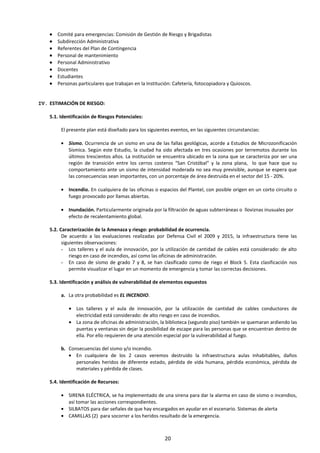 • Comité para emergencias: Comisión de Gestión de Riesgo y Brigadistas
• Subdirección Administrativa
• Referentes del Plan de Contingencia
• Personal de mantenimiento
• Personal Administrativo
• Docentes
• Estudiantes
• Personas particulares que trabajan en la Institución: Cafetería, fotocopiadora y Quioscos.
IV. ESTIMACIÓN DE RIESGO:
5.1. Identificación de Riesgos Potenciales:
El presente plan está diseñado para los siguientes eventos, en las siguientes circunstancias:
• Sismo. Ocurrencia de un sismo en una de las fallas geológicas, acorde a Estudios de Microzonificación
Sísmica. Según este Estudio, la ciudad ha sido afectada en tres ocasiones por terremotos durante los
últimos trescientos años. La institución se encuentra ubicado en la zona que se caracteriza por ser una
región de transición entre los cerros costeros “San Cristóbal” y la zona plana, lo que hace que su
comportamiento ante un sismo de intensidad moderada no sea muy previsible, aunque se espera que
las consecuencias sean importantes, con un porcentaje de área destruida en el sector del 15 - 20%.
• Incendio. En cualquiera de las oficinas o espacios del Plantel, con posible origen en un corto circuito o
fuego provocado por llamas abiertas.
• Inundación. Particularmente originada por la filtración de aguas subterráneas o lloviznas inusuales por
efecto de recalentamiento global.
5.2. Caracterización de la Amenaza y riesgo: probabilidad de ocurrencia.
De acuerdo a las evaluaciones realizadas por Defensa Civil el 2009 y 2015, la infraestructura tiene las
siguientes observaciones:
- Los talleres y el aula de innovación, por la utilización de cantidad de cables está considerado: de alto
riesgo en caso de incendios, así como las oficinas de administración.
- En caso de sismo de grado 7 y 8, se han clasificado como de riego el Block 5. Esta clasificación nos
permite visualizar el lugar en un momento de emergencia y tomar las correctas decisiones.
5.3. Identificación y análisis de vulnerabilidad de elementos expuestos
a. La otra probabilidad es EL INCENDIO.
• Los talleres y el aula de innovación, por la utilización de cantidad de cables conductores de
electricidad está considerado: de alto riesgo en caso de incendios.
• La zona de oficinas de administración, la biblioteca (segundo piso) también se quemaran ardiendo las
puertas y ventanas sin dejar la posibilidad de escape para las personas que se encuentran dentro de
ella. Por ello requieren de una atención especial por la vulnerabilidad al fuego.
b. Consecuencias del sismo y/o incendio.
• En cualquiera de los 2 casos veremos destruido la infraestructura aulas inhabitables, daños
personales heridos de diferente estado, pérdida de vida humana, pérdida económica, pérdida de
materiales y pérdida de clases.
5.4. Identificación de Recursos:
• SIRENA ELÉCTRICA, se ha implementado de una sirena para dar la alarma en caso de sismo o incendios,
así tomar las acciones correspondientes.
• SILBATOS para dar señales de que hay encargados en ayudar en el escenario. Sistemas de alerta
• CAMILLAS (2) para socorrer a los heridos resultado de la emergencia.
20
 