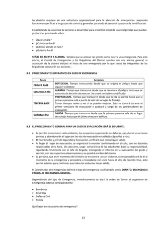 Lo descrito requiere de una estructura organizacional para la atención de emergencias, asignando
funciones específicas a los grupos de control y generales para todo el personal ocupante de la edificación.
Estableciendo la secuencia de acciones a desarrollar para el control inicial de las emergencias que puedan
producirse, precisando sobre:
• ¿Qué se hará?
• ¿Cuándo se hará?
• ¿Cómo y donde se hará?
• ¿Quién lo hará?
SEÑAL DE ALERTA Y ALARMA. Señales que se activan tan pronto como ocurre una emergencia. Para este
efecto, el Comité de Emergencias y los Brigadistas del Plantel cuentan con una alarma general, la
activación de la alarma indicará el inicio de una emergencia por lo que todos los integrantes de las
brigadistas ejecutarán sus acciones. :
8.2 PROCEDIMIENTOS OPERATIVOS EN CASO DE EMERGENCIA
Fases Acciones
PRIMER FASE
DETECCION. Tiempo transcurrido desde que se origina el peligro hasta que
alguien lo detecta
SEGUNDA FASE
ALARMA. Tiempo que transcurre desde que se reconoce el peligro hasta que se
comunica la decisión de evacuar. Se creará un sistema codificado.
TERCERA FASE
PREPARACION. Tiempo que transcurre desde que se da la alarma hasta que la
primera persona está a punto de salir de su lugar de Trabajo.
Tomar tiempos reales y ver si se pueden mejorar. Esto se tomará durante el
primer simulacro de evacuación y quedará a cargo de los coordinadores de
evacuación
CUARTA FASE
SALIDA. Tiempo que transcurre desde que la primera persona sale de su lugar
de trabajo hasta que el último evacua el edificio.
8.3 EL PROCEDIMIENTO GENERAL PARA UN CASO DE EVACUACIÓN SERÁ EL SIGUIENTE:
• Al percibir la alarma en cada ambiente, los ocupantes suspenderán sus labores, ejecutarán las acciones
previas, y abandonarán el lugar por las vías de evacuación establecidas (pasillos y vías).
• El Coordinador y jefe de Seguridad y Evacuación, verificará que todos hayan salido.
• Al llegar al lugar de evacuación, se organizará la reunión conformando un círculo, con los docentes
responsables de la hora, de cada área, luego tomará lista de las estudiantes bajo su responsabilidad,
reportando finalmente con el Jefe de Brigada, entregando el informe de la evacuación del grado y
sección, con las respectivas observaciones y se pondrá a orden del mismo.
• La persona, que en el momento del siniestro se encuentre con un visitante, se responsabilizará de él al
momento de la emergencia y procederá a trasladarse con éste hasta el sitio de reunión final, esto
servirá además para confirmar que todos los visitantes hayan salido.
El Coordinador de Emergencias definirá el tipo de emergencia clasificándola como CONATO, EMERGENCIA
PARCIAL O EMERGENCIA GENERAL.
Dependiendo del tipo de Emergencia, inmediatamente se dará la orden de llamar al organismo de
Emergencia externo correspondiente:
• Bomberos
• Cruz Roja
• Defensa Civil
• Policía
Qué hacer en situaciones de emergencia?
23
 