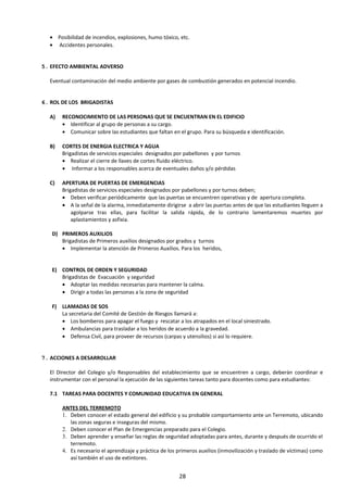 • Posibilidad de incendios, explosiones, humo tóxico, etc.
• Accidentes personales.
5. EFECTO AMBIENTAL ADVERSO
Eventual contaminación del medio ambiente por gases de combustión generados en potencial incendio.
6. ROL DE LOS BRIGADISTAS
NSABLE ACCIONES
A) RECONOCIMIENTO DE LAS PERSONAS QUE SE ENCUENTRAN EN EL EDIFICIO
• Identificar al grupo de personas a su cargo.
• Comunicar sobre las estudiantes que faltan en el grupo. Para su búsqueda e identificación.
B) CORTES DE ENERGIA ELECTRICA Y AGUA
Brigadistas de servicios especiales designados por pabellones y por turnos
• Realizar el cierre de llaves de cortes fluido eléctrico.
• Informar a los responsables acerca de eventuales daños y/o pérdidas
C) APERTURA DE PUERTAS DE EMERGENCIAS
Brigadistas de servicios especiales designados por pabellones y por turnos deben;
• Deben verificar periódicamente que las puertas se encuentren operativas y de apertura completa.
• A la señal de la alarma, inmediatamente dirigirse a abrir las puertas antes de que las estudiantes lleguen a
agolparse tras ellas, para facilitar la salida rápida, de lo contrario lamentaremos muertes por
aplastamientos y asfixia.
D) PRIMEROS AUXILIOS
Brigadistas de Primeros auxilios designados por grados y turnos
• Implementar la atención de Primeros Auxilios. Para los heridos,
E) CONTROL DE ORDEN Y SEGURIDAD
Brigadistas de Evacuación y seguridad
• Adoptar las medidas necesarias para mantener la calma.
• Dirigir a todas las personas a la zona de seguridad
F) LLAMADAS DE SOS
La secretaria del Comité de Gestión de Riesgos llamará a:
• Los bomberos para apagar el fuego y rescatar a los atrapados en el local siniestrado.
• Ambulancias para trasladar a los heridos de acuerdo a la gravedad.
• Defensa Civil, para proveer de recursos (carpas y utensilios) si así lo requiere.
7. ACCIONES A DESARROLLAR
El Director del Colegio y/o Responsables del establecimiento que se encuentren a cargo, deberán coordinar e
instrumentar con el personal la ejecución de las siguientes tareas tanto para docentes como para estudiantes:
7.1 TAREAS PARA DOCENTES Y COMUNIDAD EDUCATIVA EN GENERAL
ANTES DEL TERREMOTO
1. Deben conocer el estado general del edificio y su probable comportamiento ante un Terremoto, ubicando
las zonas seguras e inseguras del mismo.
2. Deben conocer el Plan de Emergencias preparado para el Colegio.
3. Deben aprender y enseñar las reglas de seguridad adoptadas para antes, durante y después de ocurrido el
terremoto.
4. Es necesario el aprendizaje y práctica de los primeros auxilios (inmovilización y traslado de víctimas) como
así también el uso de extintores.
28
 