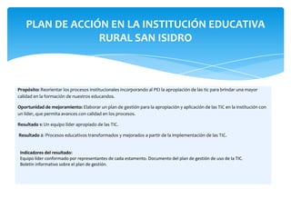 PLAN DE ACCIÓN EN LA INSTITUCIÓN EDUCATIVA
                 RURAL SAN ISIDRO



Propósito: Reorientar los procesos institucionales incorporando al PEI la apropiación de las tic para brindar una mayor
calidad en la formación de nuestros educandos.

Oportunidad de mejoramiento: Elaborar un plan de gestión para la apropiación y aplicación de las TIC en la institución con
un líder, que permita avances con calidad en los procesos.

Resultado 1: Un equipo líder apropiado de las TIC.

Resultado 2: Procesos educativos transformados y mejorados a partir de la implementación de las TIC.


 Indicadores del resultado:
 Equipo líder conformado por representantes de cada estamento. Documento del plan de gestión de uso de la TIC.
 Boletín informativo sobre el plan de gestión.
 