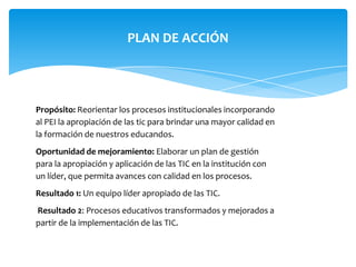 PLAN DE ACCIÓN




Propósito: Reorientar los procesos institucionales incorporando
al PEI la apropiación de las tic para brindar una mayor calidad en
la formación de nuestros educandos.
Oportunidad de mejoramiento: Elaborar un plan de gestión
para la apropiación y aplicación de las TIC en la institución con
un líder, que permita avances con calidad en los procesos.
Resultado 1: Un equipo líder apropiado de las TIC.
Resultado 2: Procesos educativos transformados y mejorados a
partir de la implementación de las TIC.
 