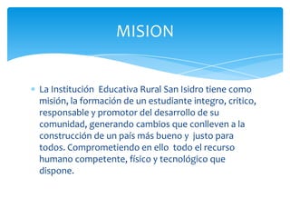 MISION


La Institución Educativa Rural San Isidro tiene como
misión, la formación de un estudiante integro, critico,
responsable y promotor del desarrollo de su
comunidad, generando cambios que conlleven a la
construcción de un país más bueno y justo para
todos. Comprometiendo en ello todo el recurso
humano competente, físico y tecnológico que
dispone.
 