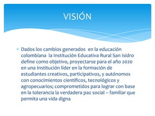 VISIÓN


Dados los cambios generados en la educación
colombiana la Institución Educativa Rural San Isidro
define como objetivo, proyectarse para el año 2020
en una Institución líder en la formación de
estudiantes creativos, participativos, y autónomos
con conocimientos científicos, tecnológicos y
agropecuarios; comprometidos para lograr con base
en la tolerancia la verdadera paz social – familiar que
permita una vida digna
 