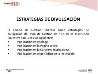 ESTRATEGIAS DE DIVULGACIÓNEl equipo de Gestión utilizará como estrategias de divulgación del Plan de Gestión de TICs de la Institución Educativa San Lucas las siguientes:•	Publicación en el Blogg•	Publicación en la Página Weeb•	Publicación en la Cartelera Institucional•	Publicación en el periódico de la institución