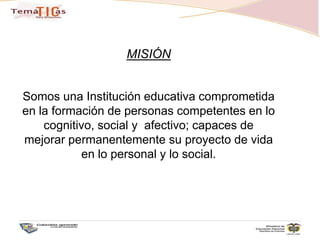 MISIÓNSomos una Institución educativa comprometida en la formación de personas competentes en lo cognitivo, social y  afectivo; capaces de mejorar permanentemente su proyecto de vida en lo personal y lo social.