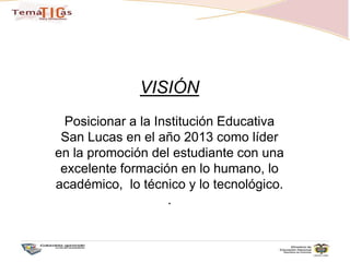 VISIÓNPosicionar a la Institución Educativa San Lucas en el año 2013 como líder en la promoción del estudiante con una excelente formación en lo humano, lo académico,  lo técnico y lo tecnológico. .