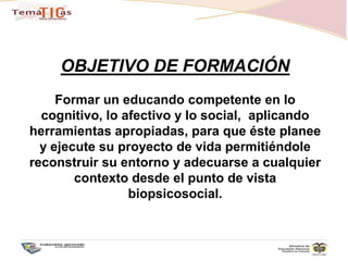 OBJETIVO DE FORMACIÓNFormar un educando competente en lo cognitivo, lo afectivo y lo social,  aplicando herramientas apropiadas, para que éste planee y ejecute su proyecto de vida permitiéndole reconstruir su entorno y adecuarse a cualquier contexto desde el punto de vista biopsicosocial.