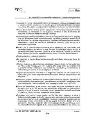 ACTUALIZACIÓN ESTUDIO DE IMPACTO AMBIENTAL – PLAN DE MANEJO AMBIENTAL
PLAN DE GESTIÓN SOCIAL.DOCX 04/10/2011
8.10
• Anuncios de radio o volantes informativos: en los que se publiquen anticipadamente,
a las comunidades situaciones que puedan generar cortes de servicios o cierres de
vías, entre otros, como consecuencia de los trabajos realizados por los contratistas.
• Diseño de un plan de medios: con los instrumentos necesarios para el suministro de
información y la interacción con los grupos de interés en el área de influencia del
Proyecto, acorde con el Plan de Manejo Ambiental.
• Las estrategias informativas deberán definir el tipo de población a la cual se dirigirá y
qué tipo de información es necesaria difundir, las etapas y el tiempo de circulación
de la información; caracterizar y establecer los medios de comunicación a emplear;
seleccionar y diseñar los formatos a implementar; diseñar y poner en marcha la
estrategia comunicativa.
• Para lograr la implementación exitosa de estas estrategias de información, será
necesario mantener actualizada la base de datos de medios de comunicación y la
caracterización de los grupos de interés, de la que dispone el Proyecto, con el fin de
hacer uso de estos medios en cada municipio en los momentos que se requiera.
• Realimentación o medios de doble vía
• En esta línea se pueden desarrollar las siguientes actividades a cargo del dueño del
proyecto:
• Oficinas de atención a la comunidad: ubicadas en algunos de los municipios del área
de influencia del Proyecto, y en otros cercanas a las obras, en las que se encontrará
a personal idóneo y capacitado para atender las inquietudes y sugerencias de la
comunidad y en general de todos los grupos de interés.
• Registro de inquietudes: formato que se diligenciará en todas las actividades con la
comunidad y que estará disponible en las oficinas de atención a la comunidad del
Proyecto.
• Atención a quejas y reclamos de la comunidad del área de impacto: Además de la
infraestructura y el personal idóneo, será necesaria también toda una estrategia para
dar una oportuna y efectiva atención a las quejas y reclamos de la comunidad.
• Visitas de seguimiento a las familias: que serán afectadas directamente por el
Proyecto, con el fin de atender sus inquietudes, solicitudes, acompañamiento
psicosocial, medir el nivel de satisfacción frente a las medidas de manejo ejecutadas
y establecer nuevas medidas, en caso de ser necesario.
• Reuniones informativas: estas pueden ser de dos tipos, periódicas o para el
tratamiento de temas puntuales. En el primer caso, las reuniones son fundamentales
porque se convierten en la posibilidad de interactuar y escuchar directamente, las
inquietudes de las comunidades y de los grupos de interés. Deben tener una
periodicidad definida y responder a las inquietudes planteadas, para lo cual es un
insumo fundamental el registro de las inquietudes planteadas en las oficinas de
 
