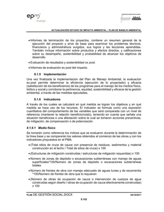 ACTUALIZACIÓN ESTUDIO DE IMPACTO AMBIENTAL – PLAN DE MANEJO AMBIENTAL
PLAN DE GESTIÓN SOCIAL.DOCX 04/10/2011
8.102
• Informes de terminación de los proyectos, contiene un resumen general de la
ejecución del proyecto y sirve de base para examinar los problemas técnicos,
financieros y administrativos surgidos, sus logros y las lecciones aprendidas.
También incluye información sobre productos y efectos directos, y calificaciones
sobre su desempeño, sostenibilidad y probabilidad de alcanzar los objetivos de
desarrollo.
• Evaluación de resultados y sostenibilidad ex post.
• Informes de evaluación ex post del impacto.
8.1.5 Implementación
Una vez finalizada la implementación del Plan de Manejo Ambiental, la evaluación
ex post permite determinar la eficiencia (ejecución de lo proyectado) y eficacia
(satisfacción de los beneficiarios) de los programas para el manejo de los medios físico,
biótico y social y corroborar la pertinencia, equidad, sostenibilidad y eficacia de la gestión
ambiental, a través de las medidas ejecutadas.
8.1.6 Indicadores
A través de los cuales se calculará en qué medida se logran los objetivos y en qué
medida se hace uso de los recursos. El indicador se formula como una expresión
cuantitativa del comportamiento de las variables que será comparada con un nivel de
referencia (mantener la relación beneficio/costo), teniendo en cuenta que señala una
situación beneficiosa o una afectación sobre la cual se tomaron acciones preventivas,
de mitigación, de compensación o de potenciación.
8.1.6.1 Medio físico
Se tomarán como referencia los índices que se evaluaron durante la determinación de
la línea base y se compararán los valores obtenidos al comienzo de las obras y con los
indicadores propuestos en el PMA.
• (Total sitios de cruce de cauce con presencia de residuos, sedimentos y material
construcción en el lecho / Total de sitios de cruce) x 100
• (Estructuras de mitigación construidas / estructuras de mitigación requeridas) x 100
• Número de zonas de depósito o excavaciones subterráneas con manejo de aguas
superficiales*100/Número de zonas de depósito o excavaciones subterráneas
totales
• Número de frentes de obra con manejo adecuado de aguas luvias y de escorrentía
*100/Número de frentes de obra que lo requieran
• (Número de obras de ocupación de cauce o intervención de cuerpos de agua
construidas según diseño / obras de ocupación de cauce efectivamente construidas)
x 100
 