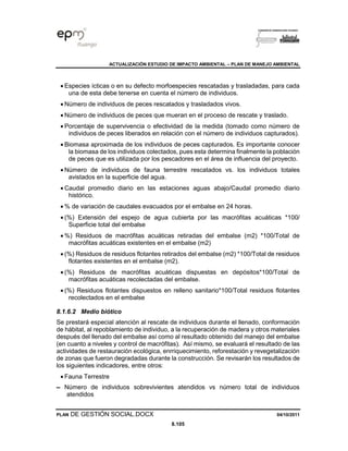 ACTUALIZACIÓN ESTUDIO DE IMPACTO AMBIENTAL – PLAN DE MANEJO AMBIENTAL
PLAN DE GESTIÓN SOCIAL.DOCX 04/10/2011
8.105
• Especies ícticas o en su defecto morfoespecies rescatadas y trasladadas, para cada
una de esta debe tenerse en cuenta el número de individuos.
• Número de individuos de peces rescatados y trasladados vivos.
• Número de individuos de peces que mueran en el proceso de rescate y traslado.
• Porcentaje de supervivencia o efectividad de la medida (tomado como número de
individuos de peces liberados en relación con el número de individuos capturados).
• Biomasa aproximada de los individuos de peces capturados. Es importante conocer
la biomasa de los individuos colectados, pues esta determina finalmente la población
de peces que es utilizada por los pescadores en el área de influencia del proyecto.
• Número de individuos de fauna terrestre rescatados vs. los individuos totales
avistados en la superficie del agua.
• Caudal promedio diario en las estaciones aguas abajo/Caudal promedio diario
histórico.
• % de variación de caudales evacuados por el embalse en 24 horas.
• (%) Extensión del espejo de agua cubierta por las macrófitas acuáticas *100/
Superficie total del embalse
• %) Residuos de macrófitas acuáticas retiradas del embalse (m2) *100/Total de
macrófitas acuáticas existentes en el embalse (m2)
• (%) Residuos de residuos flotantes retirados del embalse (m2) *100/Total de residuos
flotantes existentes en el embalse (m2).
• (%) Residuos de macrófitas acuáticas dispuestas en depósitos*100/Total de
macrófitas acuáticas recolectadas del embalse.
• (%) Residuos flotantes dispuestos en relleno sanitario*100/Total residuos flotantes
recolectados en el embalse
8.1.6.2 Medio biótico
Se prestará especial atención al rescate de individuos durante el llenado, conformación
de hábitat, al repoblamiento de individuo, a la recuperación de madera y otros materiales
después del llenado del embalse así como al resultado obtenido del manejo del embalse
(en cuanto a niveles y control de macrófitas). Así mismo, se evaluará el resultado de las
actividades de restauración ecológica, enrriquecimiento, reforestación y revegetalización
de zonas que fueron degradadas durante la construcción. Se revisarán los resultados de
los siguientes indicadores, entre otros:
• Fauna Terrestre
▬ Número de individuos sobrevivientes atendidos vs número total de individuos
atendidos
 