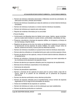 ACTUALIZACIÓN ESTUDIO DE IMPACTO AMBIENTAL – PLAN DE MANEJO AMBIENTAL
PLAN DE GESTIÓN SOCIAL.DOCX 04/10/2011
8.106
▬ Número de individuos afectados (lesionados o fallecidos) durante las actividades de
adecuación de obras y llenado del embalse
▬ Número de individuos rescatados por clase de cobertura vs número total de individuos
rescatados
▬ Número de individuos reubicados vs número total de individuos rescatados.
▬ Número de individuos por especie para cada grupo.
▬ Reporte de incidentes informados por la comunidad
• Fauna Acuática
▬ Conformación de diferentes tipos de hábitat como pozas, rápidos, aguas corrientes,
para los cuales serán tenidas en cuenta número, profundidad, velocidades de flujo.
▬ Presencia, abundancia y biomasa de especies reófilas, en el espacio y el tiempo en
los ríos Ituango y Espíritu Santo.
▬ Registros de desoves en los dos ríos (estos se identificaran mediante el monitoreo a
la reproducción de las especies de peces reófilas), los cuales incluyen sitios de
desove, presencia de larvas y huevos para los diferentes eventos.
▬ Número de individuos rescatados en pozas/número total de individuos observados
▬ Número alevinos utilizados en el repoblamiento para cada una de las especies ícticas.
▬ Numero de alevinos en las capturas, versus el número total de alevinos utilizados en
el repoblamiento.
▬ Número de individuos y biomasa de las especies de peces que sean capturadas en
los monitoreos de la asociación de especies ícticas.
▬ Número de alevinos por especies utilizados para los programas de repoblamiento.
▬ Biomasa de los individuos cosechados en los estanques.
▬ Volúmenes de extracción.
▬ Número de pescadores capacitados.
▬ Número y biomasa de las capturas de peces para la cuenca media y baja del rio
Cauca, dada la no presión de los ambientes por la presencia de proyectos
alternativos
▬ Numero de alevines sembrados versus alevines producidos
▬ Número de especies utilizadas para el repoblamientos versus número de especies
registradas en el río luego de las actividades de siembra.
▬ Índices de mortalidad de las especies en cautiverio.
▬ Número de individuos en cada uno de los estanques que sean establecidos.
▬ Número de alevines producidos en cautiverio.
 