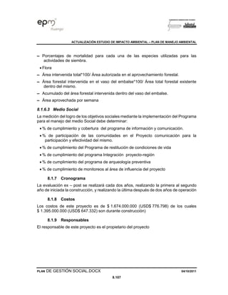 ACTUALIZACIÓN ESTUDIO DE IMPACTO AMBIENTAL – PLAN DE MANEJO AMBIENTAL
PLAN DE GESTIÓN SOCIAL.DOCX 04/10/2011
8.107
▬ Porcentajes de mortalidad para cada una de las especies utilizadas para las
actividades de siembra.
• Flora
▬ Área intervenida total*100/ Área autorizada en el aprovechamiento forestal.
▬ Área forestal intervenida en el vaso del embalse*100/ Área total forestal existente
dentro del mismo.
▬ Acumulado del área forestal intervenida dentro del vaso del embalse.
▬ Área aprovechada por semana
8.1.6.3 Medio Social
La medición del logro de los objetivos sociales mediante la implementación del Programa
para el manejo del medio Social debe determinar:
• % de cumplimiento y cobertura del programa de información y comunicación.
• % de participación de las comunidades en el Proyecto comunicación para la
participación y efectividad del mismo.
• % de cumplimiento del Programa de restitución de condiciones de vida
• % de cumplimiento del programa Integración proyecto-región
• % de cumplimiento del programa de arqueología preventiva
• % de cumplimiento de monitoreos al área de influencia del proyecto
8.1.7 Cronograma
La evaluación ex – post se realizará cada dos años, realizando la primera al segundo
año de iniciada la construcción, y realizando la última después de dos años de operación
8.1.8 Costos
Los costos de este proyecto es de $ 1.674.000.000 (USD$ 776.798) de los cuales
$ 1.395.000.000 (USD$ 647.332) son durante construcción)
8.1.9 Responsables
El responsable de este proyecto es el propietario del proyecto
 