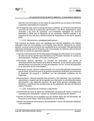ACTUALIZACIÓN ESTUDIO DE IMPACTO AMBIENTAL – PLAN DE MANEJO AMBIENTAL
PLAN DE GESTIÓN SOCIAL.DOCX 04/10/2011
8.11
atención a la comunidad y en las visitas de seguimiento que se hacen a las familias
y personas impactadas por el proyecto.
• En el segundo caso, para el manejo de temas puntuales, se considera necesario las
reuniones de inicio de construcción del Proyecto y de obras específicas en sitios
puntuales y de inicio de operación. Los contratistas entregarán los insumos
necesarios a EPM para el desarrollo de las reuniones. Además asistirán a las
reuniones de inicio de obra y demás eventos de importancia, en los que lo requiera
EPM.
7.1.2.9.8 Mecanismos y estrategias participativas
Este proyecto se plantea como una estrategia que permita establecer una relación
adecuada entre las comunidades y el Proyecto, para difundir información de interés
general, y puntual y para reconocer las inquietudes de la comunidad. Para garantizar las
relaciones armónicas entre el Proyecto y las comunidades, la dinámica comunicacional
debe tener en cuenta los siguientes aspectos:
• Lectura y reconocimiento de las adecuadas estrategias de información en el contexto
de cada uno de los agentes que intervienen en el Proyecto, teniendo en cuenta sus
particularidades, intereses y rol social o institucional.
• Información general. Mantener un proceso de información que facilite el
dimensionamiento del Proyecto en el área de influencia, de tal manera que se logre
claridad frente a sus alcances, el modo de interactuar con él y la toma de decisiones
en la vida diaria de las comunidades.
• Información puntual. Informar oportunamente a la comunidad afectada directamente
por las obras, de tal forma que no se generen situaciones conflictivas que amenacen
el desarrollo del proyecto o interfieran con las actividades cotidianas de los
habitantes.
• Realimentación. Generar espacios para escuchar y dar respuesta a las inquietudes,
expectativas y sugerencias de los agentes que intervienen en las diferentes etapas
del proyecto y dar respuesta oportuna. De igual forma generar estrategias para
identificar y caracterizar las percepciones de los pobladores del área de influencia
sobre el Proyecto.
7.1.2.9.9 Indicadores de monitoreo y seguimiento
• Construcción de base de datos con identificación de grupos de interés y número de
actualizaciones semestrales / número de semestres del período de medición.
• Número de personas de la localidad que han recibido algún tipo de información del
Proyecto en seis meses / total de la población en la localidad.
• Número de personas convocadas a las actividades / número de personas asistentes
a las actividades.
 