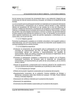 ACTUALIZACIÓN ESTUDIO DE IMPACTO AMBIENTAL – PLAN DE MANEJO AMBIENTAL
PLAN DE GESTIÓN SOCIAL.DOCX 04/10/2011
8.13
de tal manera que el proceso de concertación lleve a una restitución integral de sus
condiciones de vida de manera armónica y tranquila, con énfasis en el desarrollo de las
familias.
La comunicación para la participación también se materializa en la realización del estudio
de reconocimiento y recuperación de la memoria cultural llevado a cabo mediante
talleres de recopilación de información en las veredas de la zona de influencia del
proyecto, análisis de información y socialización de resultados a comunidades rurales y
urbanas y a entidades de los municipios de la zona de influencia. Este proceso, en tanto
les permite a las comunidades reconocerse y conocer su historia, les permitirá elaborar
el duelo respectivo para afrontar los cambios en su vida. En tal sentido, la comunicación
cobra especial importancia por cuanto les permite expresarse y confrontarse con su
nueva vida y con lo que han sido.
7.1.2.10.1Objetivo general
Fomentar la participación ciudadana en el ámbito comunitario y de la gestión pública e
interinstitucional, con el fin de propiciar escenarios de desarrollo social basados en la
corresponsabilidad de los actores sociales.
7.1.2.10.2Objetivos específicos
• Involucrar el componente de comunicación para la participación en las acciones
concretas de implementación del Plan de Manejo Ambiental, para que las
comunidades ejerzan sus derechos y responsabilidades con igualdad de
oportunidades, desde una política incluyente que favorezca la legitimación de los
procesos que se adelantan en el Proyecto.
• Fomentar la participación ciudadana e institucional en relación con el Proyecto,
propiciando escenarios de formación para el desarrollo de competencias
comunicativas y el reconocimiento por parte de las comunidades y, de su entorno
social y cultural.
• Apoyar la recuperación y preservación de la memoria cultural en las veredas de la
zona de influencia del proyecto impactadas por la pérdida de redes sociales.,
7.1.2.10.3Impactos por manejar
• Efectos de la presión migratoria ocasionados por la presencia del proyecto.
• Desplazamiento involuntario de la población: Centros poblados de Orobajo y
Barbacoas; corredores viales (San Andrés de Cuerquia – El Valle, Puerto Valdivia
Presa) y viviendas dispersas.
• Generación de conflictos motivados por la presencia del proyecto.
• Generación de expectativas.
• Incremento de enfermedades ocasionadas por la presencia del proyecto.
 