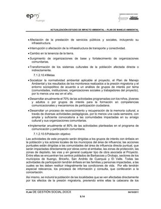 ACTUALIZACIÓN ESTUDIO DE IMPACTO AMBIENTAL – PLAN DE MANEJO AMBIENTAL
PLAN DE GESTIÓN SOCIAL.DOCX 04/10/2011
8.14
• Afectación de la prestación de servicios públicos y sociales, incluyendo su
infraestructura.
• Interrupción o afectación de la infraestructura de transporte y conectividad.
• Cambio en la tenencia de la tierra.
• Surgimiento de organizaciones de base y fortalecimiento de organizaciones
comunitarias.
• Transformación de los sistemas culturales de la población afectada directa o
indirectamente.
7.1.2.10.4Metas
• Socializar la normatividad ambiental aplicable al proyecto, el Plan de Manejo
Ambiental y los resultados de los monitoreos realizados a la presión migratoria y el
entorno sociopolítico de acuerdo a un análisis de grupos de interés por tema
(comunidades, instituciones, organizaciones sociales y trabajadores del proyecto),
por lo menos una vez en el año.
• Desarrollar anualmente el 70% de las actividades programadas con los niños, jóvenes
y adultos o por grupos de interés para la formación en competencias
comunicacionales y mecanismos de participación ciudadana.
• Desarrollar un proceso de reconocimiento y recuperación de la memoria cultural, a
través de diversas actividades pedagógicas, por lo menos una cada semestre, con
amplia y suficiente convocatoria a las comunidades impactadas en su arraigo
cultural y sus organizaciones comunitarias.
• Implementar anualmente el 80% de las actividades planteadas en el programa de
comunicación y participación comunitaria.
7.1.2.10.5Población objetivo
Las actividades de este proyecto serán dirigidas a los grupos de interés con énfasis en
la población y los actores locales de los municipios del área de influencia; las acciones
puntuales están dirigidas a las comunidades del área de influencia directa puntual, que
serán impactadas directamente por obras como el embalse, las zonas de protección, las
zonas de depósito, las vías y en general cualquier tipo de obra asociada al Proyecto.
Entre ellas se encuentran los centros poblados de Barbacoas y Orobajo, sectores de los
municipios de Ituango, Briceño, San Andrés de Cuerquia y El Valle. Todas las
actividades de participación tendrán énfasis en las familias y personas impactadas, a las
cuales se les deben restituir integralmente las condiciones de vida. Por ello tendrán
especial relevancia, los procesos de información y consulta, que conllevarán a la
concertación.
Así mismo, se incluirá la población de las localidades que se ven afectadas directamente
por los efectos de la presión migratoria, previendo entre ellas la cabecera de los
 
