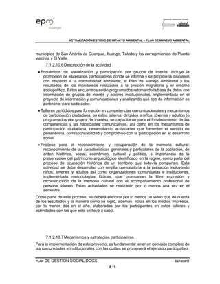 ACTUALIZACIÓN ESTUDIO DE IMPACTO AMBIENTAL – PLAN DE MANEJO AMBIENTAL
PLAN DE GESTIÓN SOCIAL.DOCX 04/10/2011
8.15
municipios de San Andrés de Cuerquia, Ituango, Toledo y los corregimientos de Puerto
Valdivia y El Valle.
7.1.2.10.6Descripción de la actividad
• Encuentros de socialización y participación por grupos de interés: incluye la
promoción de escenarios participativos donde se informe y se propicie la discusión
con respecto a la normatividad ambiental, el Plan de Manejo Ambiental y los
resultados de los monitoreos realizados a la presión migratoria y el entorno
sociopolítico. Estos encuentros serán programados retomando la base de datos con
información de grupos de interés y actores institucionales, implementada en el
proyecto de información y comunicaciones y analizando qué tipo de información es
pertinente para cada actor.
• Talleres periódicos para formación en competencias comunicacionales y mecanismos
de participación ciudadana: en estos talleres, dirigidos a niños, jóvenes y adultos (o
programados por grupos de interés), se capacitarán para el fortalecimiento de las
competencias y las habilidades comunicativas, así como en los mecanismos de
participación ciudadana, desarrollando actividades que fomenten el sentido de
pertenencia, corresponsabilidad y compromiso con la participación en el desarrollo
social.
• Proceso para el reconocimiento y recuperación de la memoria cultural:
reconocimiento de las características generales y particulares de la población, de
orden histórico, social, económico, cultural y político, e importancia de la
preservación del patrimonio arqueológico identificado en la región, como parte del
proceso de ocupación histórica de un territorio que todavía comparten. Esta
actividad se debe desarrollar con amplia convocatoria a la población incluyendo
niños, jóvenes y adultos así como organizaciones comunitarias e instituciones,
implementado metodologías lúdicas, que promuevan la libre expresión y
reconstrucción de la memoria cultural con el acompañamiento profesional de
personal idóneo. Estas actividades se realizarán por lo menos una vez en el
semestre.
Como parte de este proceso, se deberá elaborar por lo menos un video que dé cuenta
de los resultados y la manera como se logró, además notas en los medios impresos,
por lo menos dos en el año, elaboradas por los participantes en estos talleres y
actividades con las que este se llevó a cabo.
7.1.2.10.7Mecanismos y estrategias participativas
Para la implementación de este proyecto, es fundamental tener un contexto completo de
las comunidades e institucionales con las cuales se promoverá el ejercicio participativo.
 