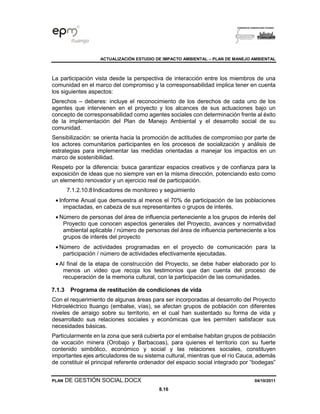 ACTUALIZACIÓN ESTUDIO DE IMPACTO AMBIENTAL – PLAN DE MANEJO AMBIENTAL
PLAN DE GESTIÓN SOCIAL.DOCX 04/10/2011
8.16
La participación vista desde la perspectiva de interacción entre los miembros de una
comunidad en el marco del compromiso y la corresponsabilidad implica tener en cuenta
los siguientes aspectos:
Derechos – deberes: incluye el reconocimiento de los derechos de cada uno de los
agentes que intervienen en el proyecto y los alcances de sus actuaciones bajo un
concepto de corresponsabilidad como agentes sociales con determinación frente al éxito
de la implementación del Plan de Manejo Ambiental y el desarrollo social de su
comunidad.
Sensibilización: se orienta hacia la promoción de actitudes de compromiso por parte de
los actores comunitarios participantes en los procesos de socialización y análisis de
estrategias para implementar las medidas orientadas a manejar los impactos en un
marco de sostenibilidad.
Respeto por la diferencia: busca garantizar espacios creativos y de confianza para la
exposición de ideas que no siempre van en la misma dirección, potenciando esto como
un elemento renovador y un ejercicio real de participación.
7.1.2.10.8Indicadores de monitoreo y seguimiento
• Informe Anual que demuestra al menos el 70% de participación de las poblaciones
impactadas, en cabeza de sus representantes o grupos de interés.
• Número de personas del área de influencia perteneciente a los grupos de interés del
Proyecto que conocen aspectos generales del Proyecto, avances y normatividad
ambiental aplicable / número de personas del área de influencia perteneciente a los
grupos de interés del proyecto
• Número de actividades programadas en el proyecto de comunicación para la
participación / número de actividades efectivamente ejecutadas.
• Al final de la etapa de construcción del Proyecto, se debe haber elaborado por lo
menos un video que recoja los testimonios que dan cuenta del proceso de
recuperación de la memoria cultural, con la participación de las comunidades.
7.1.3 Programa de restitución de condiciones de vida
Con el requerimiento de algunas áreas para ser incorporadas al desarrollo del Proyecto
Hidroeléctrico Ituango (embalse, vías), se afectan grupos de población con diferentes
niveles de arraigo sobre su territorio, en el cual han sustentado su forma de vida y
desarrollado sus relaciones sociales y económicas que les permiten satisfacer sus
necesidades básicas.
Particularmente en la zona que será cubierta por el embalse habitan grupos de población
de vocación minera (Orobajo y Barbacoas), para quienes el territorio con su fuerte
contenido simbólico, económico y social y las relaciones sociales, constituyen
importantes ejes articuladores de su sistema cultural, mientras que el río Cauca, además
de constituir el principal referente ordenador del espacio social integrado por “bodegas”
 